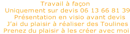 Travail à façon   Uniquement sur devis 06 13 66 81 39     Présentation en visio avant devis   J’ai du plaisir à réaliser des Toulines  Prenez du plaisir à les créer avec moi